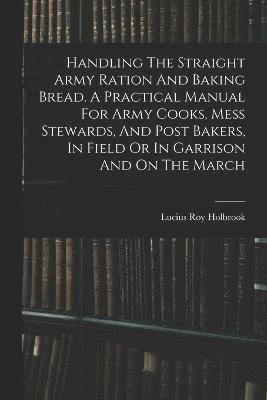 Handling The Straight Army Ration And Baking Bread. A Practical Manual For Army Cooks, Mess Stewards, And Post Bakers, In Field Or In Garrison And On The March 1