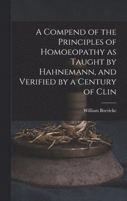 A Compend of the Principles of Homoeopathy as Taught by Hahnemann, and Verified by a Century of Clin 1