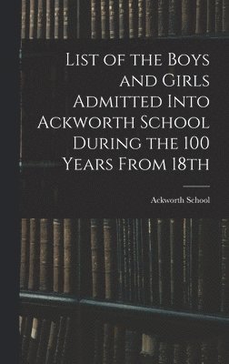 List of the Boys and Girls Admitted Into Ackworth School During the 100 Years From 18th 1
