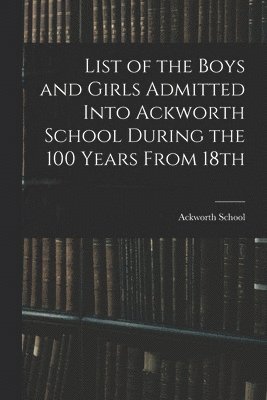 List of the Boys and Girls Admitted Into Ackworth School During the 100 Years From 18th 1