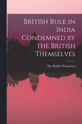 British Rule in India Condemned by the British Themselves 1