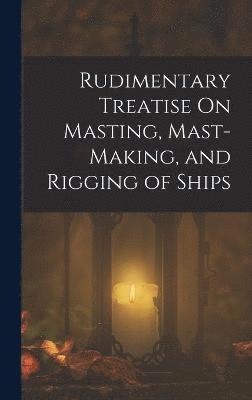 Rudimentary Treatise On Masting, Mast-Making, and Rigging of Ships 1