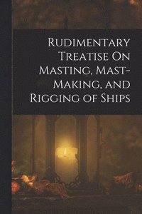 bokomslag Rudimentary Treatise On Masting, Mast-Making, and Rigging of Ships