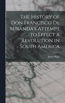 History of Don Francisco De Miranda's Attempt to Effect a Revolution in South America