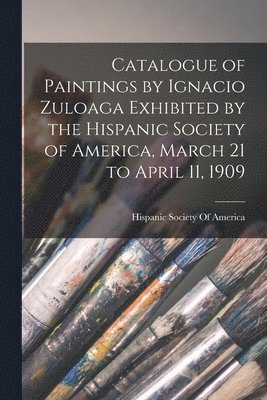 Hispanic Society Of America - Catalogue of Paintings by Ignacio Zuloaga Exhibited by the Hispanic Society of America, March 21 to April 11, 1909, Häftad