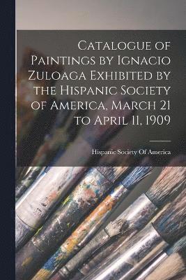 Hispanic Society Of America - Catalogue of Paintings by Ignacio Zuloaga Exhibited by the Hispanic Society of America, March 21 to April 11, 1909, Häftad