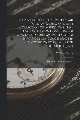 A Catalogue of That Part of Mr. William Tassie's Extensive Collection of Impressions From Engraved Gems, Consisting of Devices and Emblems, With Mottos in Various Languages Made in Composition for 1