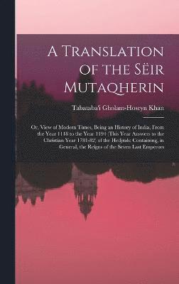 bokomslag A Translation of the Sir Mutaqherin; or, View of Modern Times, Being an History of India, From the Year 1118 to the Year 1194 (this Year Answers to the Christian Year 1781-82) of the Hedjrah;