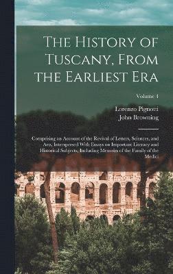 The History of Tuscany, From the Earliest era; Comprising an Account of the Revival of Letters, Sciences, and Arts, Interspersed With Essays on Important Literacy and Historical Subjects; Including 1