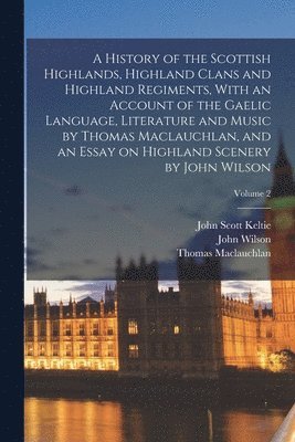 Thomas MacLauchlan, John Wilson, John Scott Keltie - History of the Scottish Highlands, Highland Clans and Highland Regiments, With an Account of the Gaelic Language, Literature and Music by Thomas Maclauchlan, and an Essay on Highland Scenery by John Wilson; Volume 2, Häftad