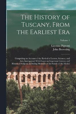 The History of Tuscany, From the Earliest era; Comprising an Account of the Revival of Letters, Sciences, and Arts, Interspersed With Essays on Important Literacy and Historical Subjects; Including 1