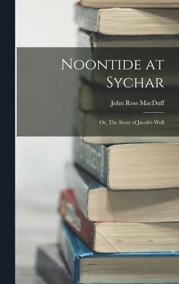 Noontide at Sychar; or, The Story of Jacob's Well 1