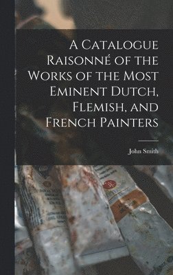 bokomslag A Catalogue Raisonn of the Works of the Most Eminent Dutch, Flemish, and French Painters