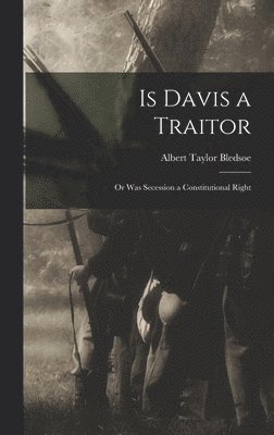 Is Davis a Traitor; or Was Secession a Constitutional Right 1