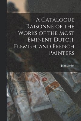 bokomslag A Catalogue Raisonn of the Works of the Most Eminent Dutch, Flemish, and French Painters