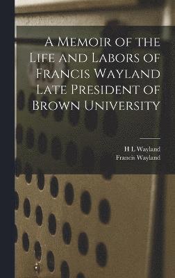 A Memoir of the Life and Labors of Francis Wayland Late President of Brown University 1
