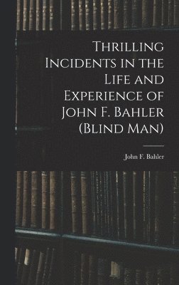Thrilling Incidents in the Life and Experience of John F. Bahler (Blind Man) 1