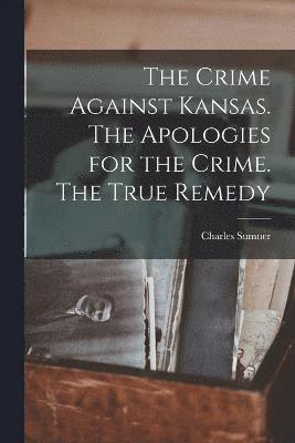 The Crime Against Kansas. The Apologies for the Crime. The True Remedy 1