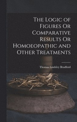 Thomas Lindsley Bradford - Logic of Figures Or Comparative Results Or Homoeopathic and Other Treatments, Inbunden