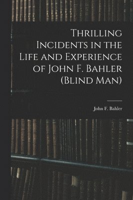 Thrilling Incidents in the Life and Experience of John F. Bahler (Blind Man) 1