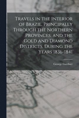 Travels in the Interior of Brazil, Principally Through the Northern Provinces, and the Gold and Diamond Districts, During the Years 1836-1841 1