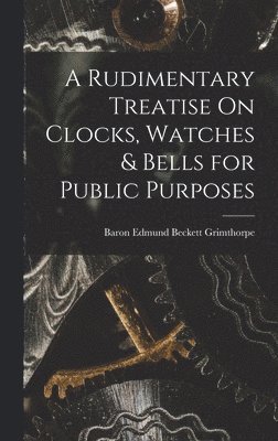 Rudimentary Treatise On Clocks, Watches & Bells for Public Purposes