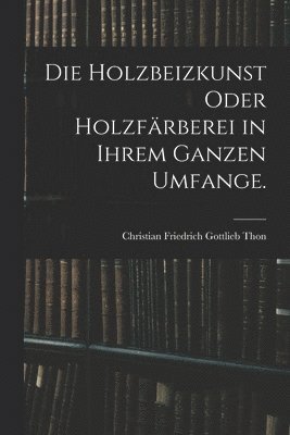 Holzbeizkunst oder Holzfärberei in ihrem ganzen Umfange.