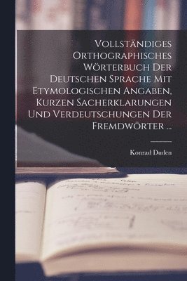 Vollstndiges Orthographisches Wrterbuch Der Deutschen Sprache Mit Etymologischen Angaben, Kurzen Sacherklarungen Und Verdeutschungen Der Fremdwrter ... 1