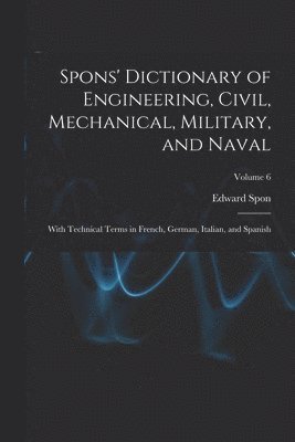bokomslag Spons' Dictionary of Engineering, Civil, Mechanical, Military, and Naval; With Technical Terms in French, German, Italian, and Spanish; Volume 6