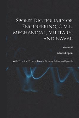 Spons' Dictionary of Engineering, Civil, Mechanical, Military, and Naval; With Technical Terms in French, German, Italian, and Spanish; Volume 6 1