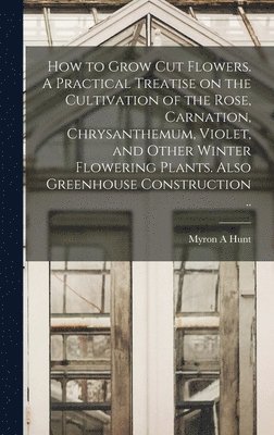 How to Grow cut Flowers. A Practical Treatise on the Cultivation of the Rose, Carnation, Chrysanthemum, Violet, and Other Winter Flowering Plants. Also Greenhouse Construction .. 1