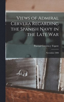 Views of Admiral Cervera Regarding the Spanish Navy in the Late war; November 1898 1