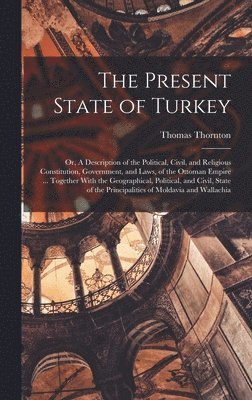 The Present State of Turkey; or, A Description of the Political, Civil, and Religious Constitution, Government, and Laws, of the Ottoman Empire ... Together With the Geographical, Political, and 1