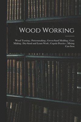 bokomslag Wood Working; Wood Turning; Patternmaking; Green-Sand Molding; Core Making; Dry-Sand and Loam Work; Cupola Practice; Mixing Cast Iron