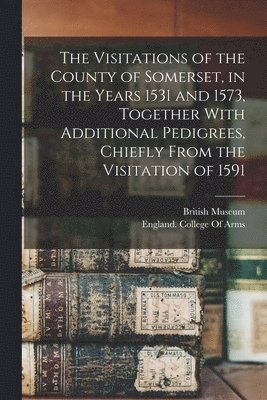 British Museum, England College of Arms - Visitations of the County of Somerset, in the Years 1531 and 1573, Together With Additional Pedigrees, Chiefly From the Visitation of 1591, Häftad