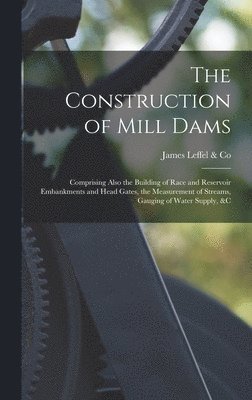 The Construction of Mill Dams; Comprising Also the Building of Race and Reservoir Embankments and Head Gates, the Measurement of Streams, Gauging of Water Supply, &c 1