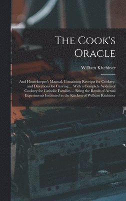 Cook's Oracle; and Housekeeper's Manual. Containing Receipts for Cookery, and Directions for Carving ... With a Complete System of Cookery for Catholic Families ... Being the Result of Actual Experiments Instituted in the Kitchen of William Kitchiner
