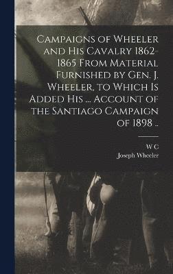 Campaigns of Wheeler and his Cavalry 1862-1865 From Material Furnished by Gen. J. Wheeler, to Which is Added his ... Account of the Santiago Campaign of 1898 .. 1
