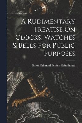 A Rudimentary Treatise On Clocks, Watches & Bells for Public Purposes 1