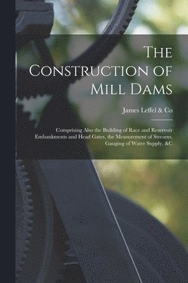The Construction of Mill Dams; Comprising Also the Building of Race and Reservoir Embankments and Head Gates, the Measurement of Streams, Gauging of Water Supply, &c 1