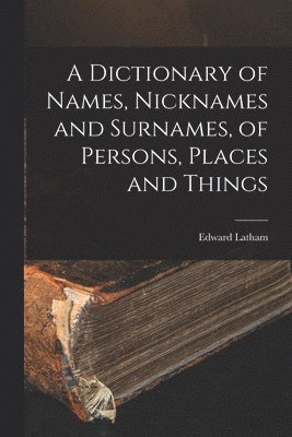A Dictionary of Names, Nicknames and Surnames, of Persons, Places and Things 1