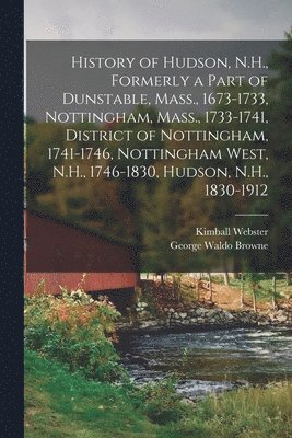 History of Hudson, N.H., Formerly a Part of Dunstable, Mass., 1673-1733, Nottingham, Mass., 1733-1741, District of Nottingham, 1741-1746, Nottingham West, N.H., 1746-1830, Hudson, N.H., 1830-1912 1