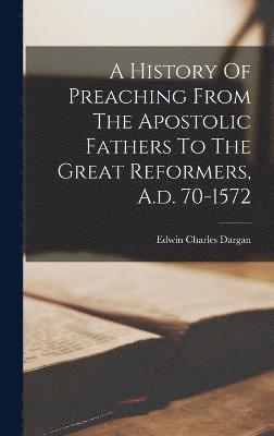 A History Of Preaching From The Apostolic Fathers To The Great Reformers, A.d. 70-1572 1