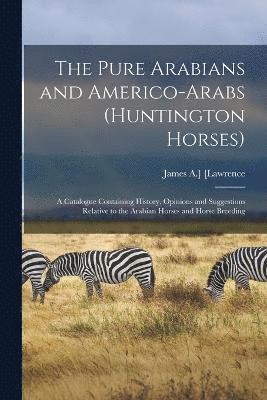The Pure Arabians and Americo-Arabs (Huntington Horses); a Catalogue Containing History, Opinions and Suggestions Relative to the Arabian Horses and Horse Breeding 1