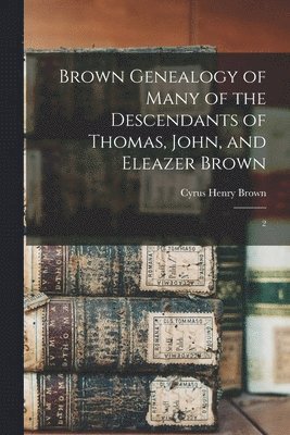 Brown Genealogy of Many of the Descendants of Thomas, John, and Eleazer Brown 1