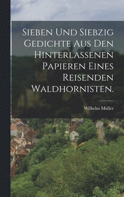 Wilhelm Müller - Sieben und siebzig Gedichte aus den hinterlassenen Papieren eines reisenden Waldhornisten., Inbunden