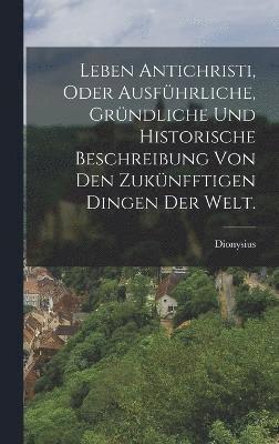 bokomslag Leben Antichristi, oder ausfhrliche, grndliche und historische Beschreibung von den zuknfftigen Dingen der Welt.