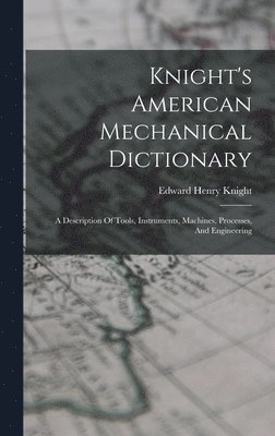 Knight's American Mechanical Dictionary: A Description Of Tools, Instruments, Machines, Processes, And Engineering 1