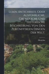 bokomslag Leben Antichristi, oder ausfhrliche, grndliche und historische Beschreibung von den zuknfftigen Dingen der Welt.