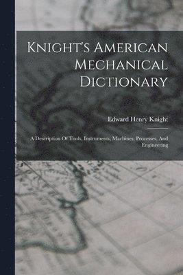 Knight's American Mechanical Dictionary: A Description Of Tools, Instruments, Machines, Processes, And Engineering 1